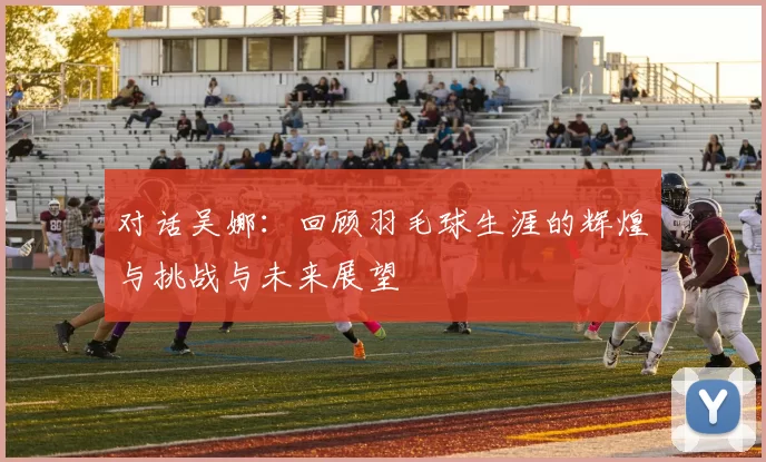 对话吴娜：回顾羽毛球生涯的辉煌与挑战与未来展望