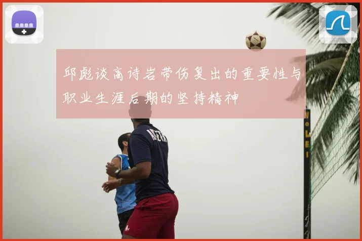 邱彪谈高诗岩带伤复出的重要性与职业生涯后期的坚持精神