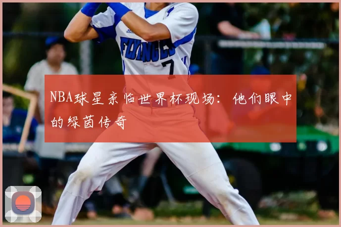 NBA球星亲临世界杯现场:他们眼中的绿茵传奇