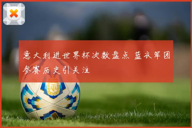 意大利进世界杯次数盘点 蓝衣军团参赛历史引关注