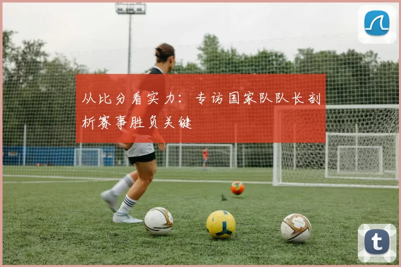 从比分看实力:专访国家队队长剖析赛事胜负关键