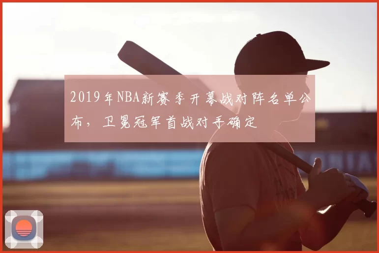2019年NBA新赛季开幕战对阵名单公布,卫冕冠军首战对手确定