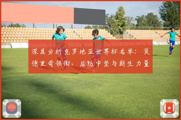 深度分析克罗地亚世界杯名单：莫德里奇领衔，后防中坚与新生力量盘点