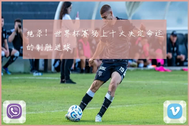 绝杀!世界杯赛场上十大决定命运的制胜进球