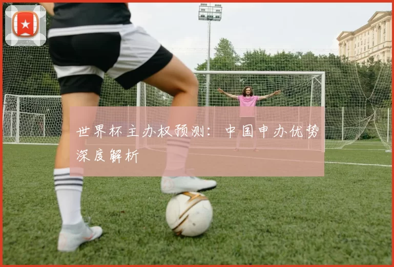 世界杯主办权预测：中国申办优势深度解析