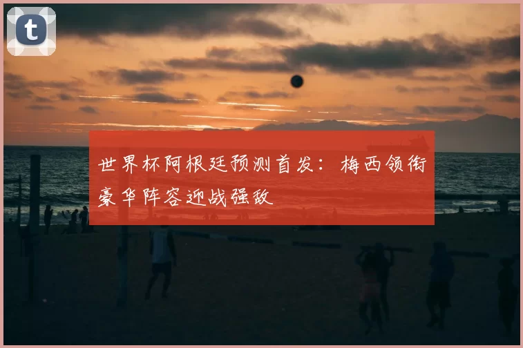 世界杯阿根廷预测首发：梅西领衔豪华阵容迎战强敌