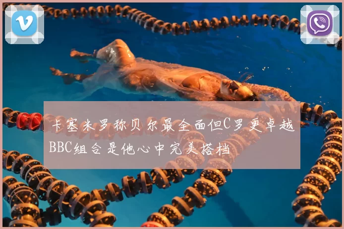 卡塞米罗称贝尔最全面但C罗更卓越BBC组合是他心中完美搭档