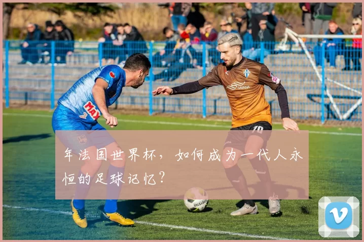 年法国世界杯，如何成为一代人永恒的足球记忆？