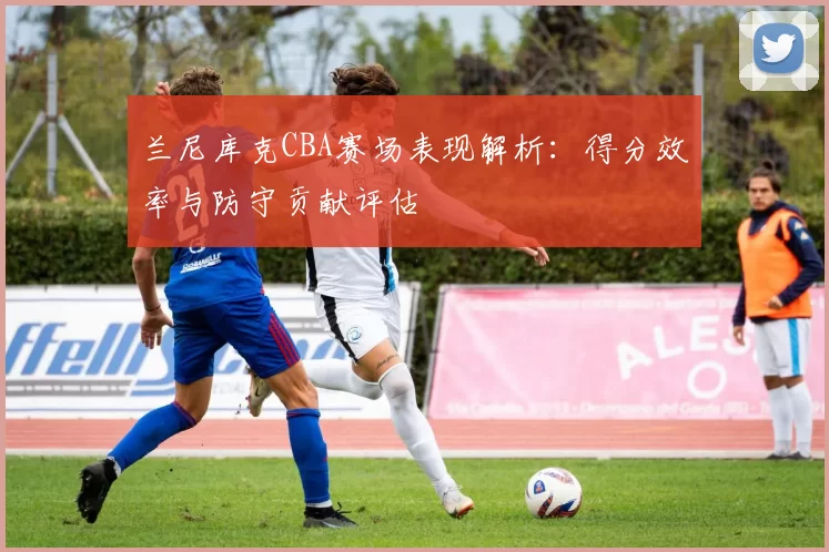 兰尼库克CBA赛场表现解析：得分效率与防守贡献评估
