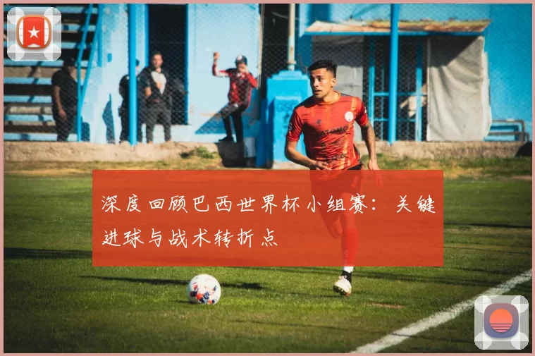 深度回顾巴西世界杯小组赛:关键进球与战术转折点