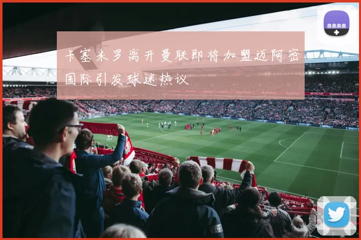卡塞米罗离开曼联即将加盟迈阿密国际引发球迷热议