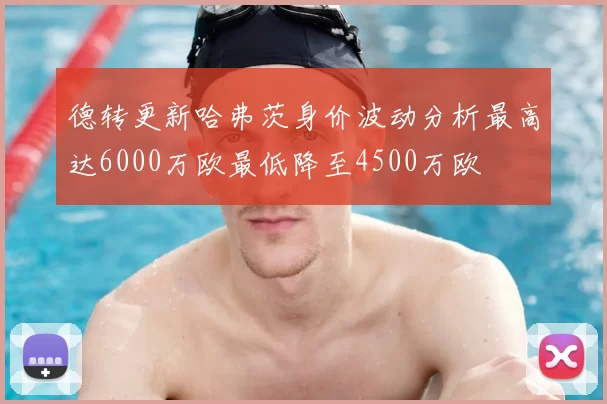 德转更新哈弗茨身价波动分析最高达6000万欧最低降至4500万欧