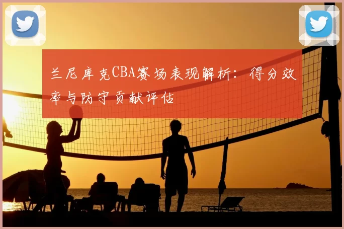 兰尼库克CBA赛场表现解析：得分效率与防守贡献评估