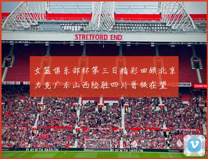 女篮俱乐部杯第三日精彩回顾北京力克广东山西险胜四川晋级在望