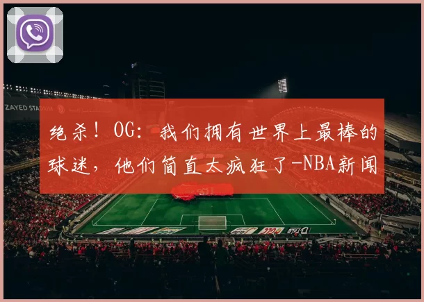 绝杀!OG:我们拥有世界上最棒的球迷,他们简直太疯狂了-NBA新闻