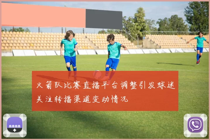 火箭队比赛直播平台调整引发球迷关注转播渠道变动情况