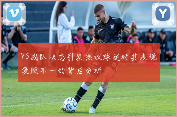 V5战队状态引发热议球迷对其表现褒贬不一的背后分析