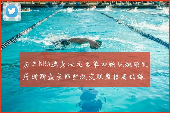 历年NBA选秀状元名单回顾从姚明到詹姆斯盘点那些改变联盟格局的球员