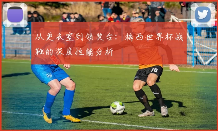 从更衣室到领奖台:梅西世界杯战靴的深度性能分析