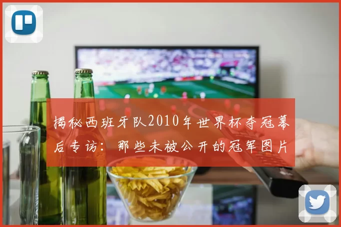 揭秘西班牙队2010年世界杯夺冠幕后专访:那些未被公开的冠军图片故事