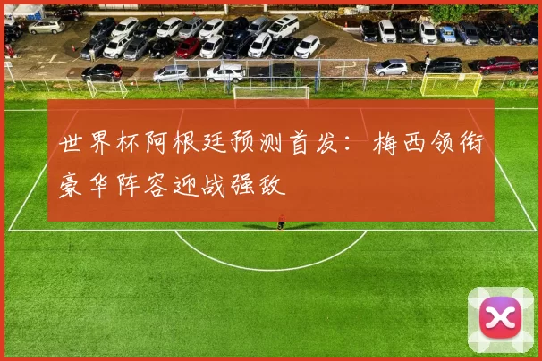 世界杯阿根廷预测首发：梅西领衔豪华阵容迎战强敌