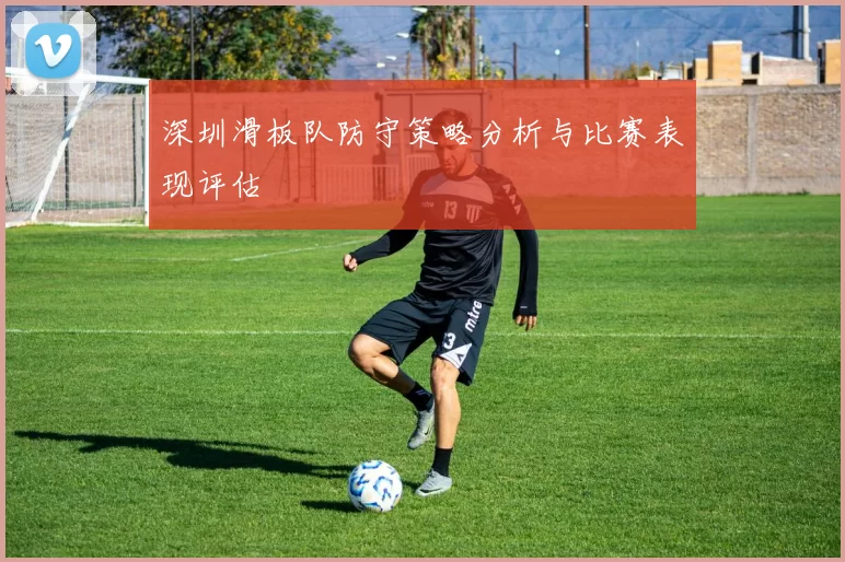 深圳滑板队防守策略分析与比赛表现评估