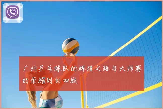 广州乒乓球队的辉煌之路与大师赛的荣耀时刻回顾