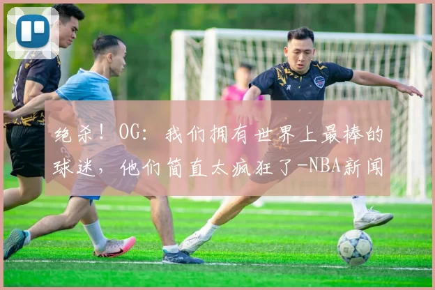 绝杀!OG:我们拥有世界上最棒的球迷,他们简直太疯狂了-NBA新闻