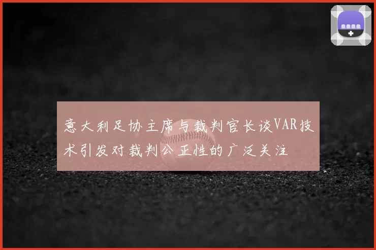 意大利足协主席与裁判官长谈VAR技术引发对裁判公正性的广泛关注