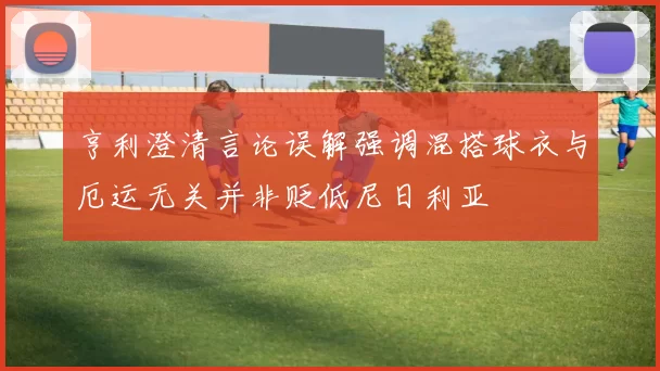 亨利澄清言论误解强调混搭球衣与厄运无关并非贬低尼日利亚