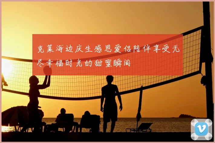 克莱海边庆生感恩爱侣陪伴享受无尽幸福时光的甜蜜瞬间
