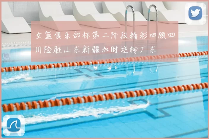 女篮俱乐部杯第二阶段精彩回顾四川险胜山东新疆加时逆转广东