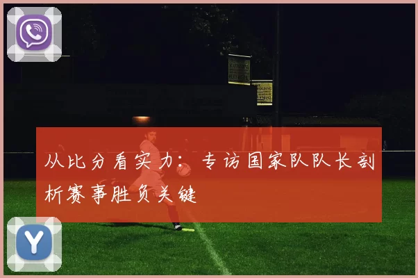 从比分看实力:专访国家队队长剖析赛事胜负关键
