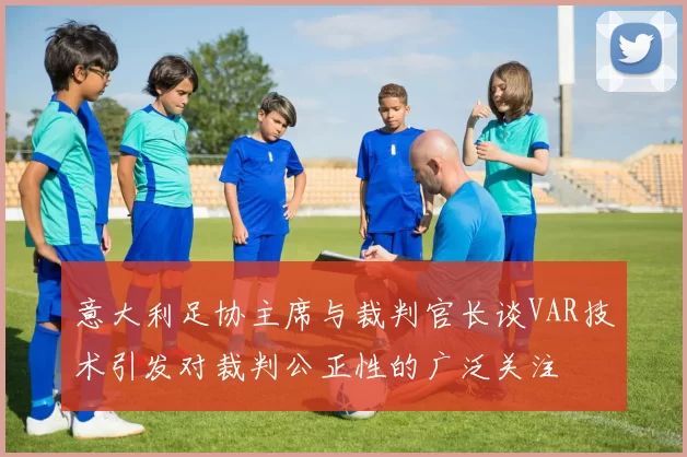 意大利足协主席与裁判官长谈VAR技术引发对裁判公正性的广泛关注