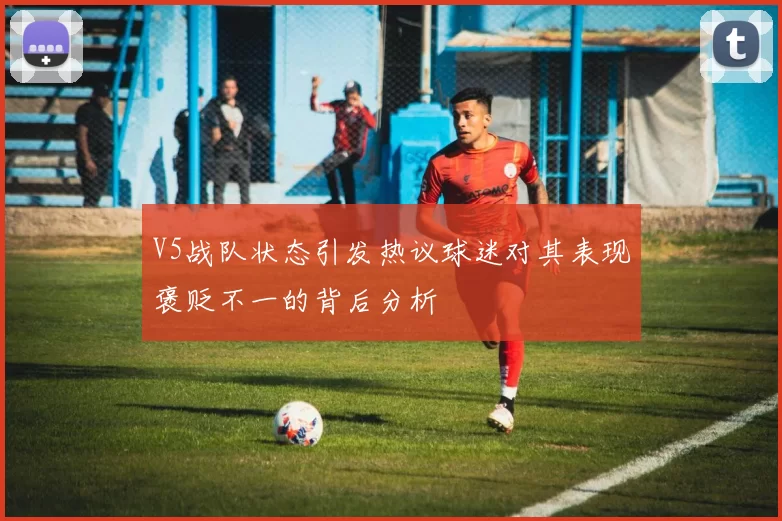 V5战队状态引发热议球迷对其表现褒贬不一的背后分析