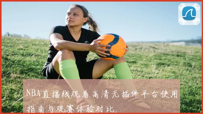NBA直播线观看高清无插件平台使用指南与观赛体验对比