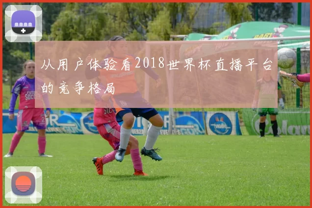 从用户体验看2018世界杯直播平台的竞争格局