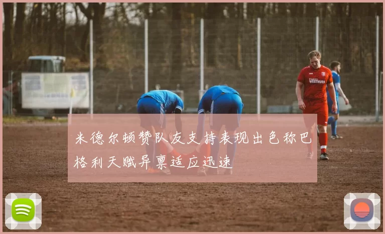 米德尔顿赞队友支持表现出色称巴格利天赋异禀适应迅速