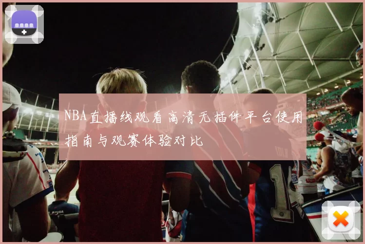 NBA直播线观看高清无插件平台使用指南与观赛体验对比