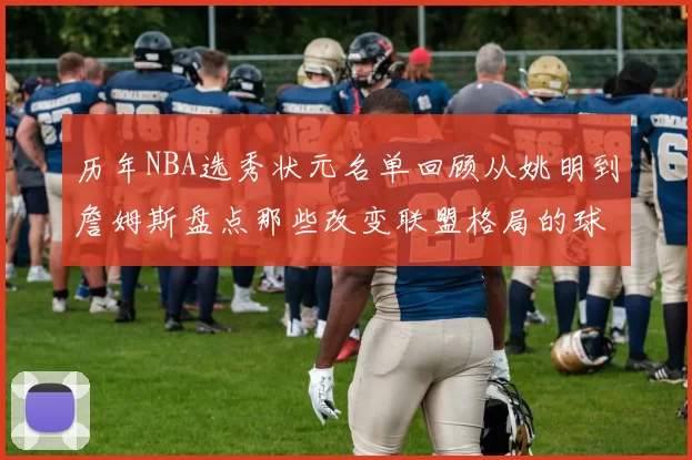 历年NBA选秀状元名单回顾从姚明到詹姆斯盘点那些改变联盟格局的球员