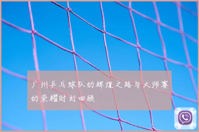 广州乒乓球队的辉煌之路与大师赛的荣耀时刻回顾