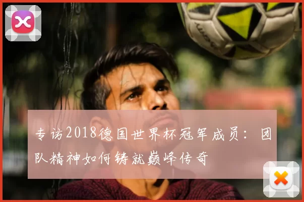 专访2018德国世界杯冠军成员：团队精神如何铸就巅峰传奇