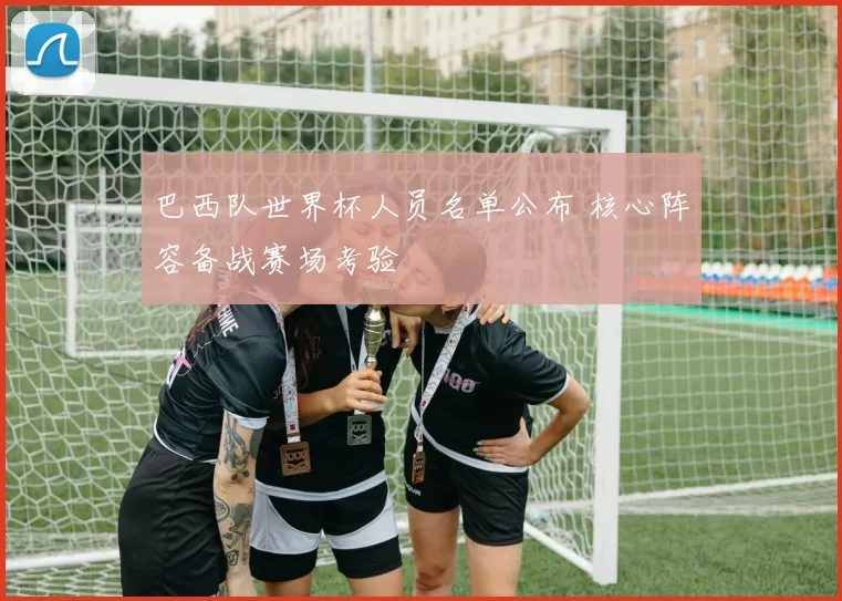 巴西队世界杯人员名单公布 核心阵容备战赛场考验