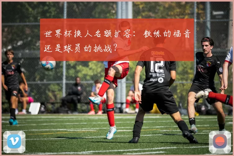 世界杯换人名额扩容:教练的福音还是球员的挑战?