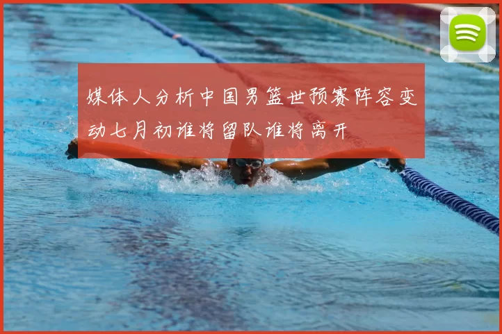 媒体人分析中国男篮世预赛阵容变动七月初谁将留队谁将离开