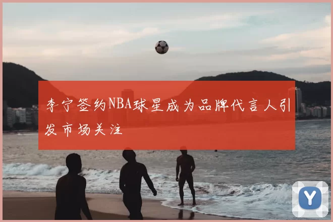 李宁签约NBA球星成为品牌代言人引发市场关注