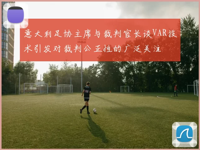 意大利足协主席与裁判官长谈VAR技术引发对裁判公正性的广泛关注