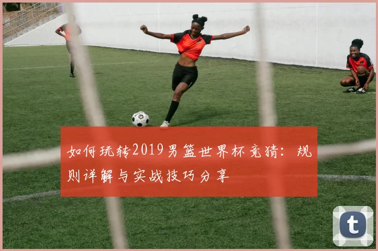 如何玩转2019男篮世界杯竞猜：规则详解与实战技巧分享