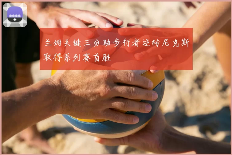 兰姆关键三分助步行者逆转尼克斯取得系列赛首胜