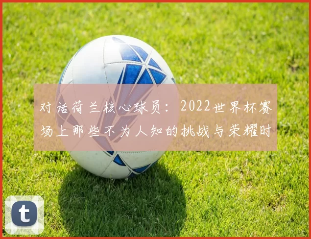 对话荷兰核心球员：2022世界杯赛场上那些不为人知的挑战与荣耀时刻